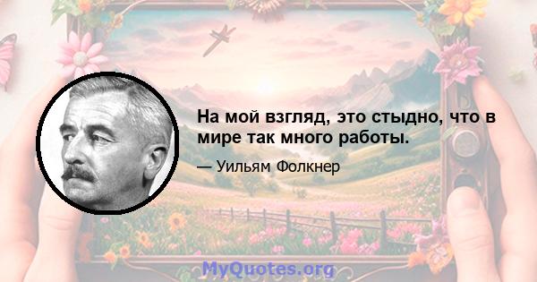 На мой взгляд, это стыдно, что в мире так много работы.