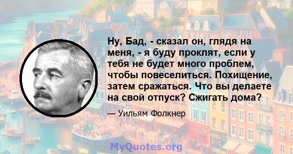 Ну, Бад, - сказал он, глядя на меня, - я буду проклят, если у тебя не будет много проблем, чтобы повеселиться. Похищение, затем сражаться. Что вы делаете на свой отпуск? Сжигать дома?