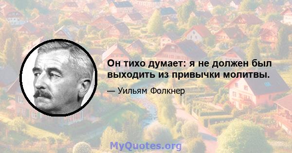 Он тихо думает: я не должен был выходить из привычки молитвы.