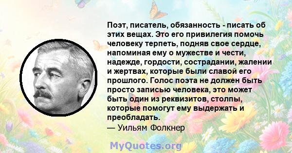 Поэт, писатель, обязанность - писать об этих вещах. Это его привилегия помочь человеку терпеть, подняв свое сердце, напоминая ему о мужестве и чести, надежде, гордости, сострадании, жалении и жертвах, которые были