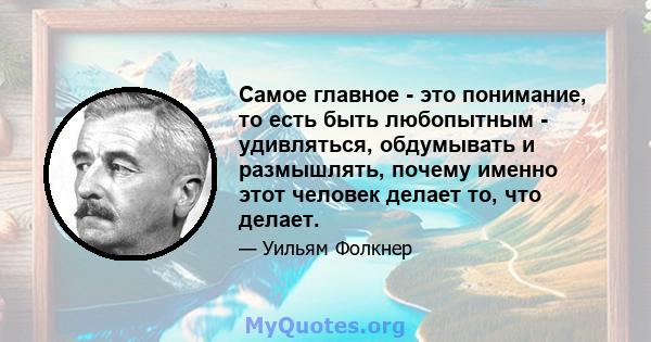 Самое главное - это понимание, то есть быть любопытным - удивляться, обдумывать и размышлять, почему именно этот человек делает то, что делает.