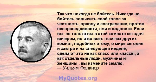 Так что никогда не бойтесь. Никогда не бойтесь повысить свой голос за честность, правду и сострадание, против несправедливости, лжи и жадности. Если вы, не только вы в этой комнате сегодня вечером, но и во всех тысячах