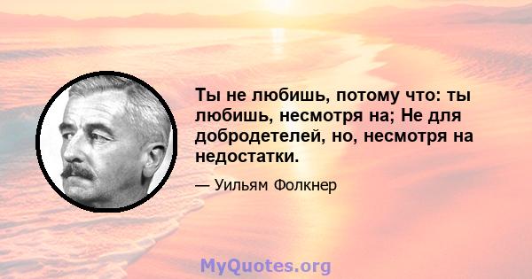 Ты не любишь, потому что: ты любишь, несмотря на; Не для добродетелей, но, несмотря на недостатки.