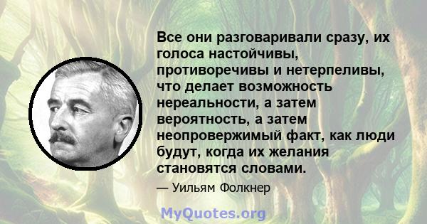 Все они разговаривали сразу, их голоса настойчивы, противоречивы и нетерпеливы, что делает возможность нереальности, а затем вероятность, а затем неопровержимый факт, как люди будут, когда их желания становятся словами.