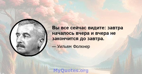 Вы все сейчас видите: завтра началось вчера и вчера не закончится до завтра.