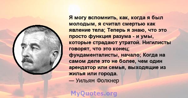 Я могу вспомнить, как, когда я был молодым, я считал смертью как явление тела; Теперь я знаю, что это просто функция разума - и умы, которые страдают утратой. Нигилисты говорят, что это конец; фундаменталисты, начало;