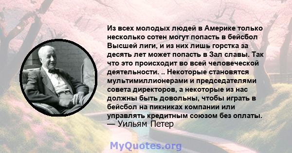 Из всех молодых людей в Америке только несколько сотен могут попасть в бейсбол Высшей лиги, и из них лишь горстка за десять лет может попасть в Зал славы. Так что это происходит во всей человеческой деятельности. ..