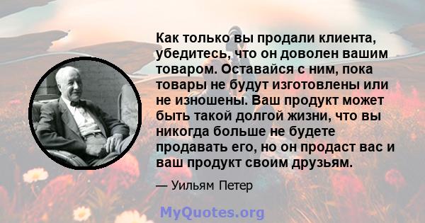 Как только вы продали клиента, убедитесь, что он доволен вашим товаром. Оставайся с ним, пока товары не будут изготовлены или не изношены. Ваш продукт может быть такой долгой жизни, что вы никогда больше не будете