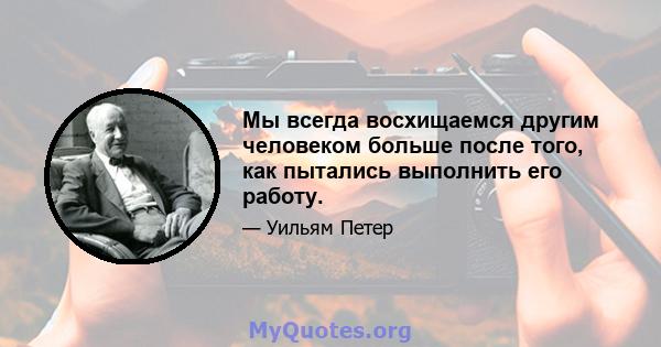 Мы всегда восхищаемся другим человеком больше после того, как пытались выполнить его работу.