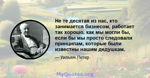 Не те десятая из нас, кто занимается бизнесом, работает так хорошо, как мы могли бы, если бы мы просто следовали принципам, которые были известны нашим дедушкам.