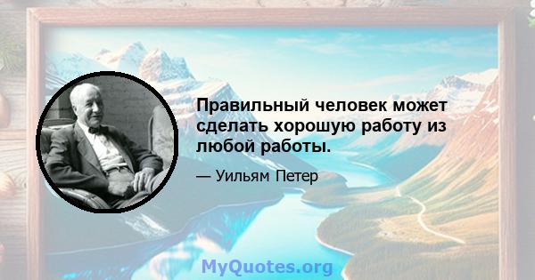 Правильный человек может сделать хорошую работу из любой работы.