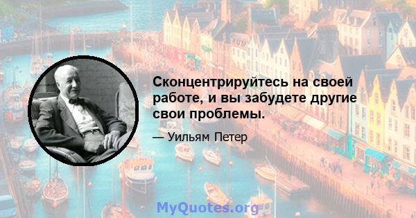 Сконцентрируйтесь на своей работе, и вы забудете другие свои проблемы.