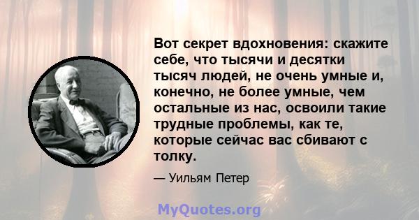 Вот секрет вдохновения: скажите себе, что тысячи и десятки тысяч людей, не очень умные и, конечно, не более умные, чем остальные из нас, освоили такие трудные проблемы, как те, которые сейчас вас сбивают с толку.