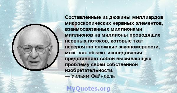 Составленные из дюжины миллиардов микроскопических нервных элементов, взаимосвязанных миллионами миллионов на миллионы проводящих нервных потоков, которые ткат невероятно сложные закономерности, мозг, как объект