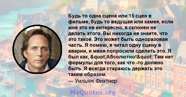 Будь то одна сцена или 15 сцен в фильме, будь то ведущая или камея, если мне это не интересно, я склонен не делать этого. Вы никогда не знаете, что это такое. Это может быть одноразовая часть. Я помню, я читал одну