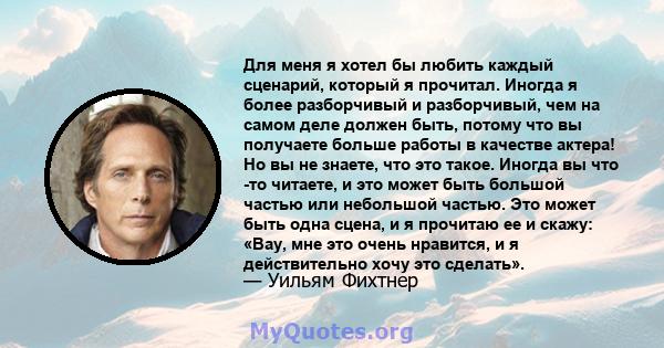 Для меня я хотел бы любить каждый сценарий, который я прочитал. Иногда я более разборчивый и разборчивый, чем на самом деле должен быть, потому что вы получаете больше работы в качестве актера! Но вы не знаете, что это