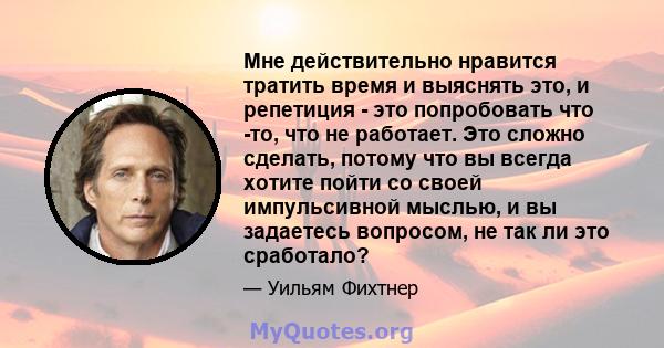 Мне действительно нравится тратить время и выяснять это, и репетиция - это попробовать что -то, что не работает. Это сложно сделать, потому что вы всегда хотите пойти со своей импульсивной мыслью, и вы задаетесь