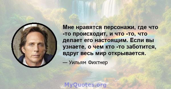 Мне нравятся персонажи, где что -то происходит, и что -то, что делает его настоящим. Если вы узнаете, о чем кто -то заботится, вдруг весь мир открывается.