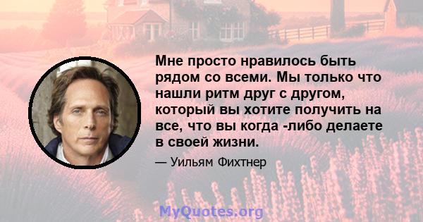 Мне просто нравилось быть рядом со всеми. Мы только что нашли ритм друг с другом, который вы хотите получить на все, что вы когда -либо делаете в своей жизни.