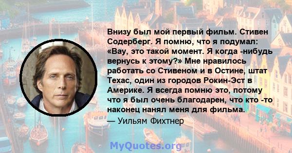 Внизу был мой первый фильм. Стивен Содерберг. Я помню, что я подумал: «Вау, это такой момент. Я когда -нибудь вернусь к этому?» Мне нравилось работать со Стивеном и в Остине, штат Техас, один из городов Рокин-Эст в