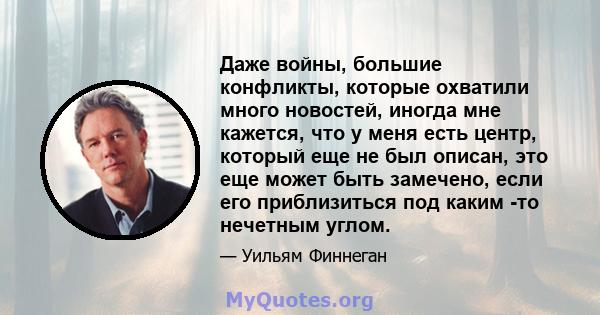 Даже войны, большие конфликты, которые охватили много новостей, иногда мне кажется, что у меня есть центр, который еще не был описан, это еще может быть замечено, если его приблизиться под каким -то нечетным углом.