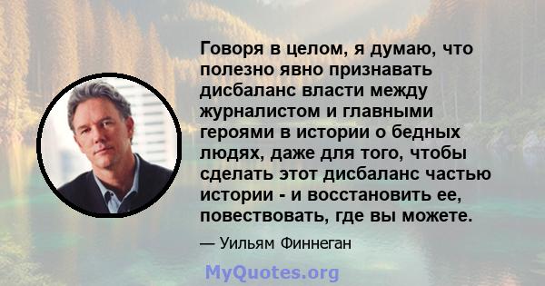 Говоря в целом, я думаю, что полезно явно признавать дисбаланс власти между журналистом и главными героями в истории о бедных людях, даже для того, чтобы сделать этот дисбаланс частью истории - и восстановить ее,