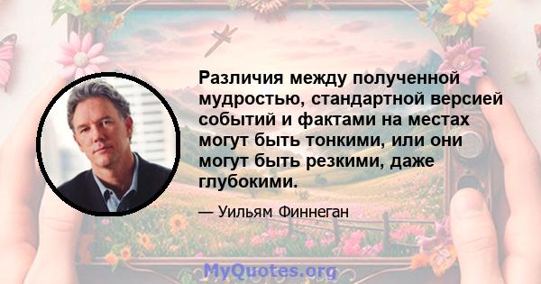 Различия между полученной мудростью, стандартной версией событий и фактами на местах могут быть тонкими, или они могут быть резкими, даже глубокими.