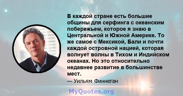 В каждой стране есть большие общины для серфинга с океанским побережьем, которое я знаю в Центральной и Южной Америке. То же самое с Мексикой, Бали и почти каждой островной нацией, которая волнует волны в Тихом и