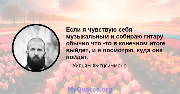 Если я чувствую себя музыкальным и собираю гитару, обычно что -то в конечном итоге выйдет, и я посмотрю, куда она пойдет.