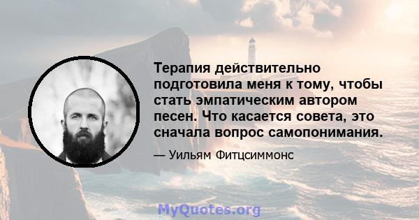 Терапия действительно подготовила меня к тому, чтобы стать эмпатическим автором песен. Что касается совета, это сначала вопрос самопонимания.