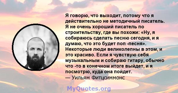 Я говорю, что выходит, потому что я действительно не методичный писатель. Я не очень хороший писатель по строительству, где вы похожи: «Ну, я собираюсь сделать песню сегодня, и я думаю, что это будет поп -песня».