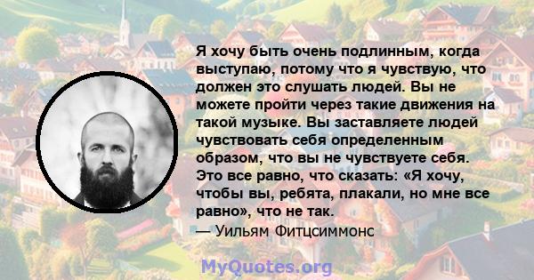 Я хочу быть очень подлинным, когда выступаю, потому что я чувствую, что должен это слушать людей. Вы не можете пройти через такие движения на такой музыке. Вы заставляете людей чувствовать себя определенным образом, что 