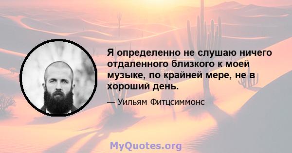 Я определенно не слушаю ничего отдаленного близкого к моей музыке, по крайней мере, не в хороший день.