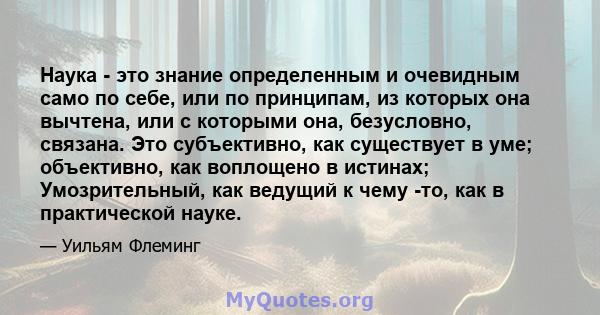 Наука - это знание определенным и очевидным само по себе, или по принципам, из которых она вычтена, или с которыми она, безусловно, связана. Это субъективно, как существует в уме; объективно, как воплощено в истинах;