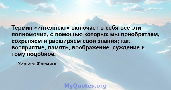 Термин «интеллект» включает в себя все эти полномочия, с помощью которых мы приобретаем, сохраняем и расширяем свои знания; как восприятие, память, воображение, суждение и тому подобное.