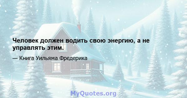 Человек должен водить свою энергию, а не управлять этим.