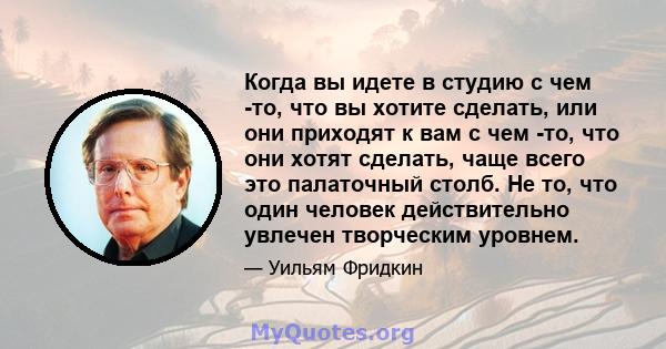 Когда вы идете в студию с чем -то, что вы хотите сделать, или они приходят к вам с чем -то, что они хотят сделать, чаще всего это палаточный столб. Не то, что один человек действительно увлечен творческим уровнем.