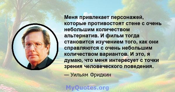 Меня привлекает персонажей, которые противостоят стене с очень небольшим количеством альтернатив. И фильм тогда становится изучением того, как они справляются с очень небольшим количеством вариантов. И это, я думаю, что 