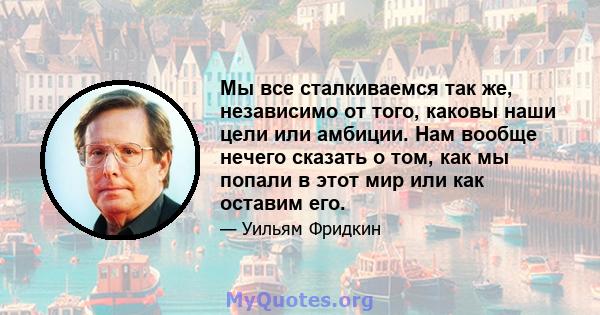 Мы все сталкиваемся так же, независимо от того, каковы наши цели или амбиции. Нам вообще нечего сказать о том, как мы попали в этот мир или как оставим его.