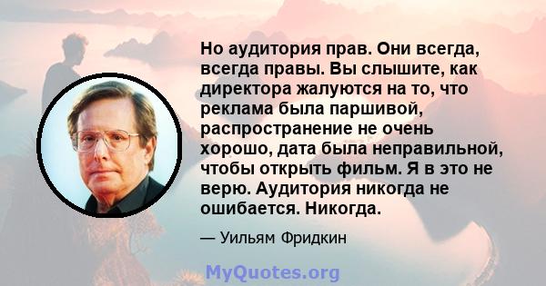 Но аудитория прав. Они всегда, всегда правы. Вы слышите, как директора жалуются на то, что реклама была паршивой, распространение не очень хорошо, дата была неправильной, чтобы открыть фильм. Я в это не верю. Аудитория