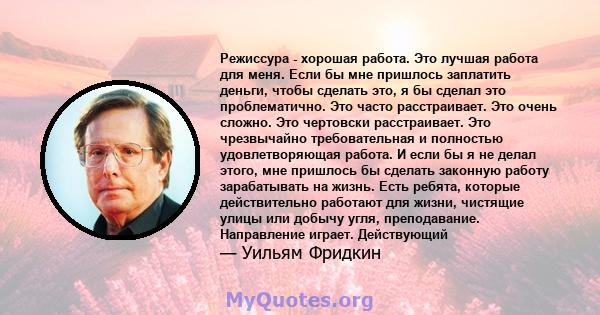 Режиссура - хорошая работа. Это лучшая работа для меня. Если бы мне пришлось заплатить деньги, чтобы сделать это, я бы сделал это проблематично. Это часто расстраивает. Это очень сложно. Это чертовски расстраивает. Это