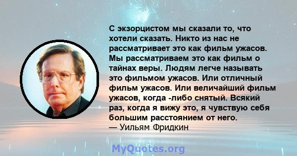 С экзорцистом мы сказали то, что хотели сказать. Никто из нас не рассматривает это как фильм ужасов. Мы рассматриваем это как фильм о тайнах веры. Людям легче называть это фильмом ужасов. Или отличный фильм ужасов. Или