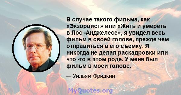 В случае такого фильма, как «Экзорцист» или «Жить и умереть в Лос -Анджелесе», я увидел весь фильм в своей голове, прежде чем отправиться в его съемку. Я никогда не делал раскадровки или что -то в этом роде. У меня был