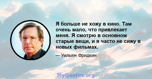 Я больше не хожу в кино. Там очень мало, что привлекает меня. Я смотрю в основном старые вещи, и я часто не сижу в новых фильмах.