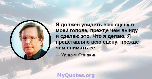 Я должен увидеть всю сцену в моей голове, прежде чем выйду и сделаю это. Что я делаю. Я представляю всю сцену, прежде чем снимать ее.