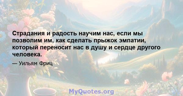 Страдания и радость научим нас, если мы позволим им, как сделать прыжок эмпатии, который переносит нас в душу и сердце другого человека.