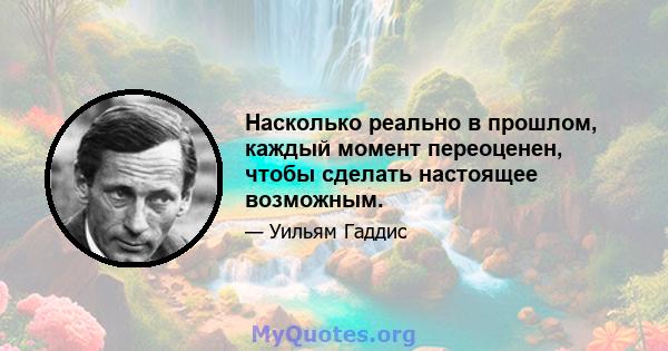 Насколько реально в прошлом, каждый момент переоценен, чтобы сделать настоящее возможным.