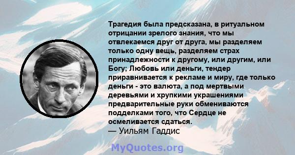 Трагедия была предсказана, в ритуальном отрицании зрелого знания, что мы отвлекаемся друг от друга, мы разделяем только одну вещь, разделяем страх принадлежности к другому, или другим, или Богу; Любовь или деньги,