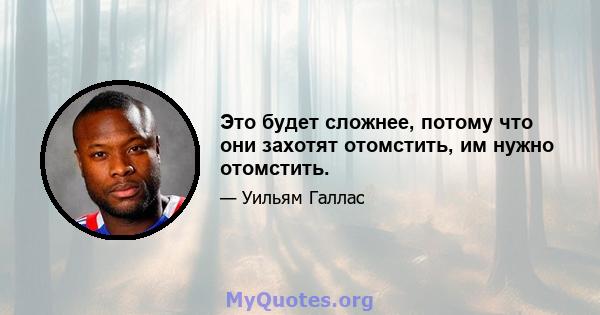 Это будет сложнее, потому что они захотят отомстить, им нужно отомстить.