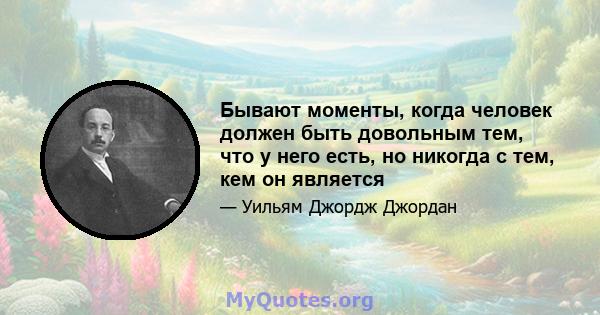 Бывают моменты, когда человек должен быть довольным тем, что у него есть, но никогда с тем, кем он является